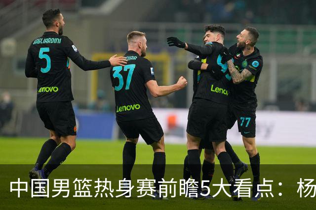 中国男篮热身赛前瞻5大看点：杨瀚森不打 仅两内线崔永熙回归首秀