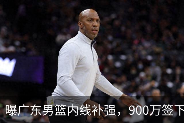 曝广东男篮内线补强，900万签下季后赛场均6.5分悍将，朱芳雨又现神操作