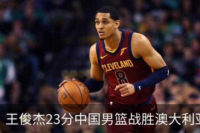 王俊杰23分中国男篮战胜澳大利亚，崔永熙12分正在归来